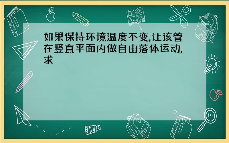 如果保持环境温度不变,让该管在竖直平面内做自由落体运动,求