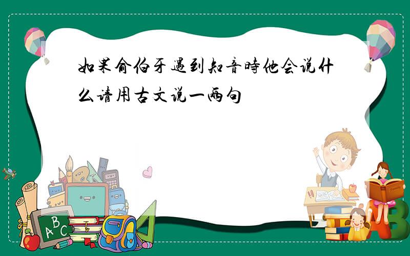 如果俞伯牙遇到知音时他会说什么请用古文说一两句