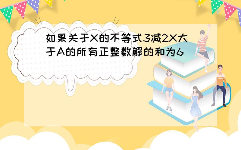 如果关于X的不等式3减2X大于A的所有正整数解的和为6