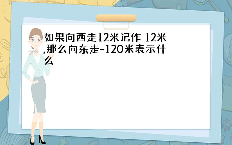 如果向西走12米记作 12米,那么向东走-120米表示什么