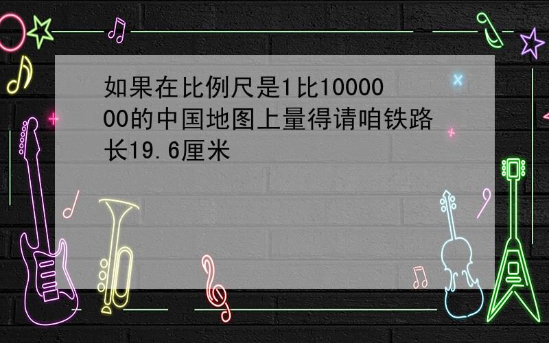 如果在比例尺是1比1000000的中国地图上量得请咱铁路长19.6厘米