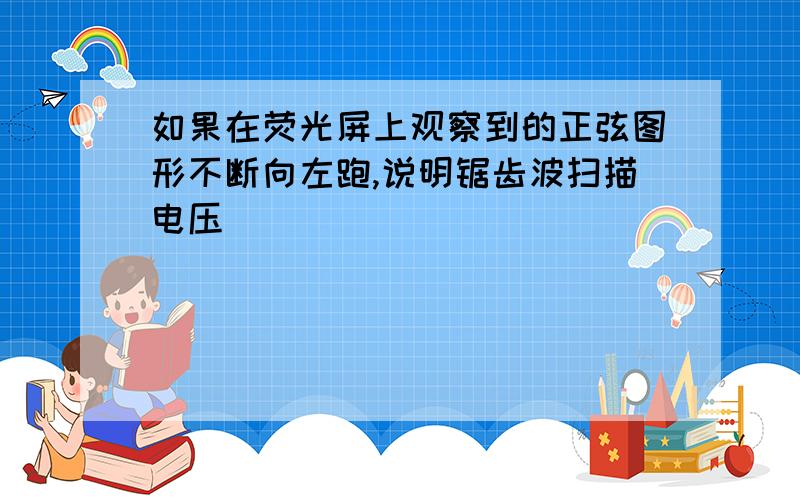 如果在荧光屏上观察到的正弦图形不断向左跑,说明锯齿波扫描电压