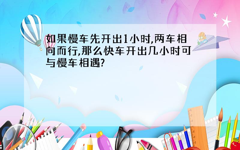 如果慢车先开出1小时,两车相向而行,那么快车开出几小时可与慢车相遇?