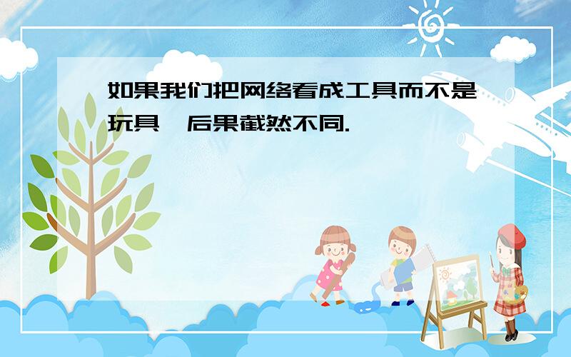 如果我们把网络看成工具而不是玩具,后果截然不同.