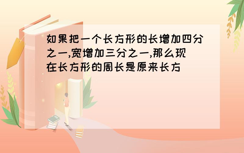 如果把一个长方形的长增加四分之一,宽增加三分之一,那么现在长方形的周长是原来长方