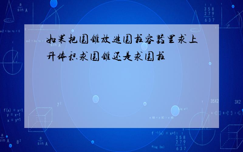 如果把圆锥放进圆柱容器里求上升体积求圆锥还是求圆柱