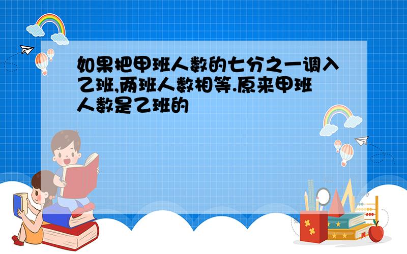 如果把甲班人数的七分之一调入乙班,两班人数相等.原来甲班人数是乙班的