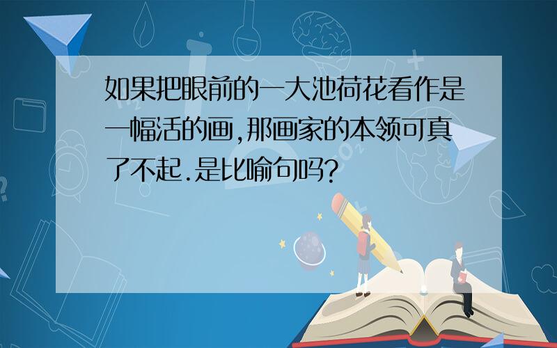 如果把眼前的一大池荷花看作是一幅活的画,那画家的本领可真了不起.是比喻句吗?