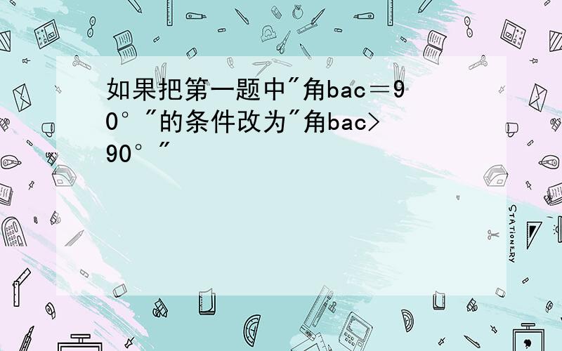 如果把第一题中"角bac＝90°"的条件改为"角bac>90°"