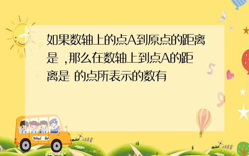 如果数轴上的点A到原点的距离是 ,那么在数轴上到点A的距离是 的点所表示的数有