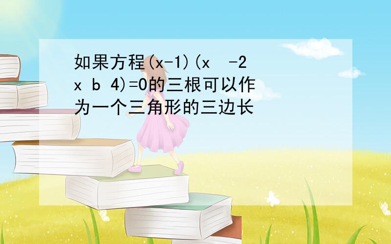 如果方程(x-1)(x²-2x b 4)=0的三根可以作为一个三角形的三边长