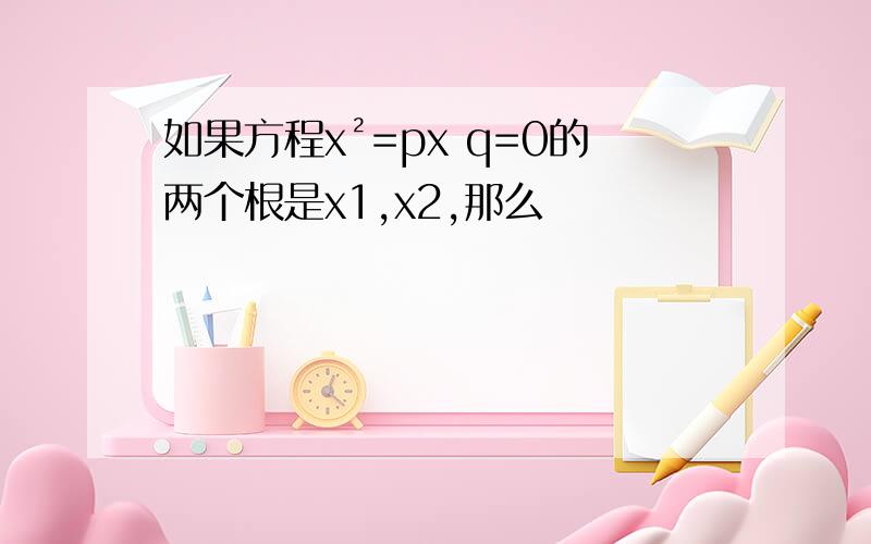 如果方程x²=px q=0的两个根是x1,x2,那么