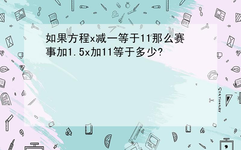 如果方程x减一等于11那么赛事加1.5x加11等于多少?