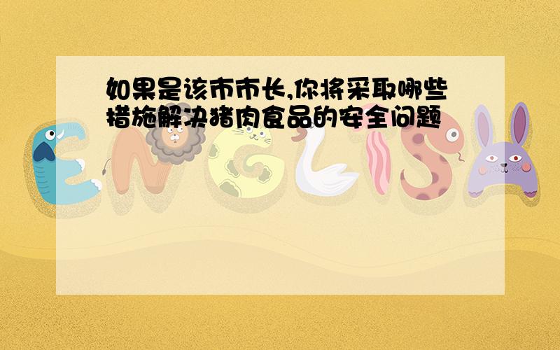 如果是该市市长,你将采取哪些措施解决猪肉食品的安全问题