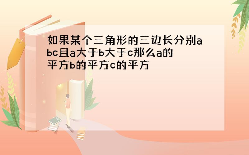 如果某个三角形的三边长分别abc且a大于b大于c那么a的平方b的平方c的平方