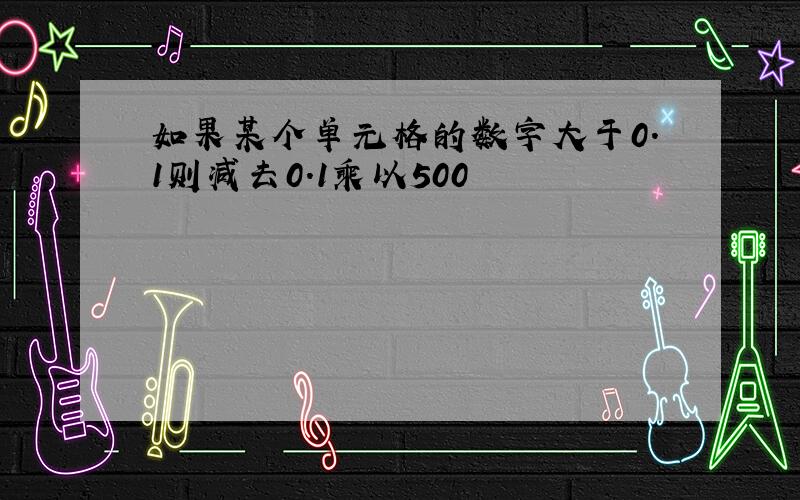 如果某个单元格的数字大于0.1则减去0.1乘以500