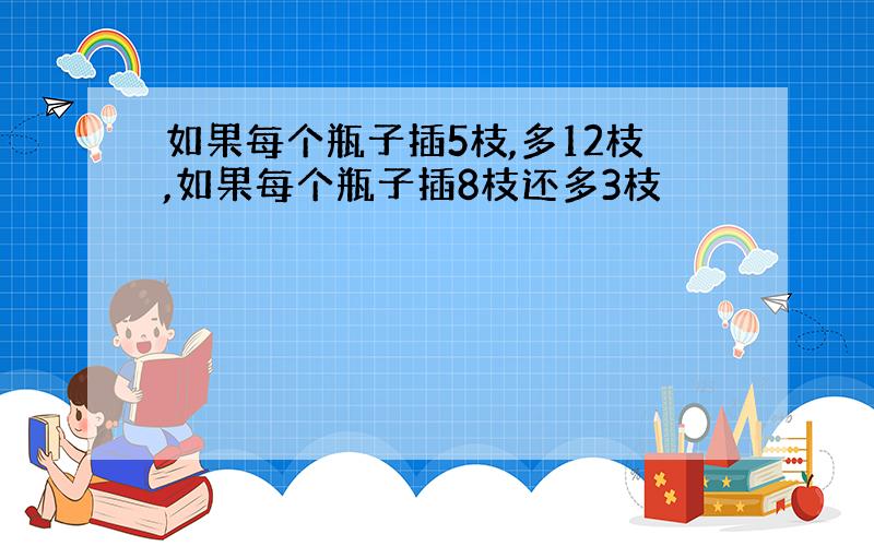 如果每个瓶子插5枝,多12枝,如果每个瓶子插8枝还多3枝