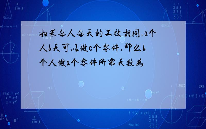 如果每人每天的工效相同,a个人b天可以做c个零件,那么b个人做a个零件所需天数为