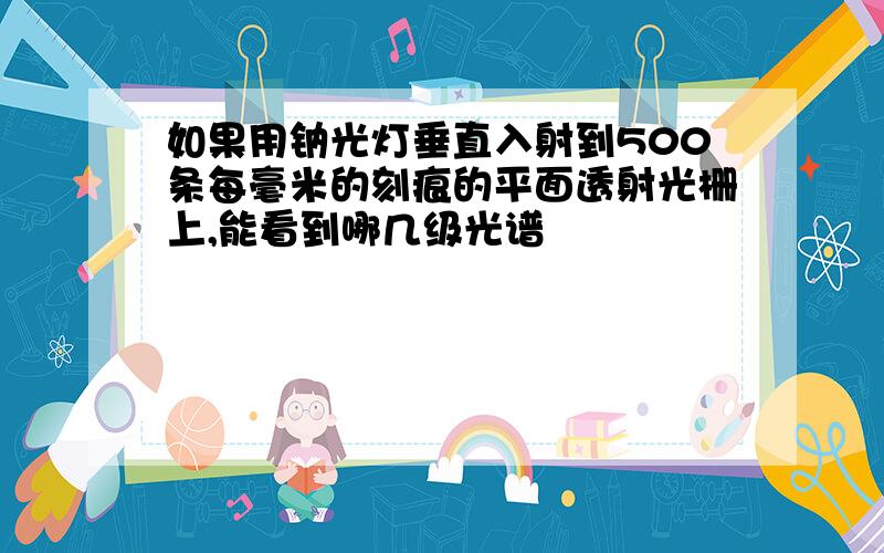 如果用钠光灯垂直入射到500条每毫米的刻痕的平面透射光栅上,能看到哪几级光谱