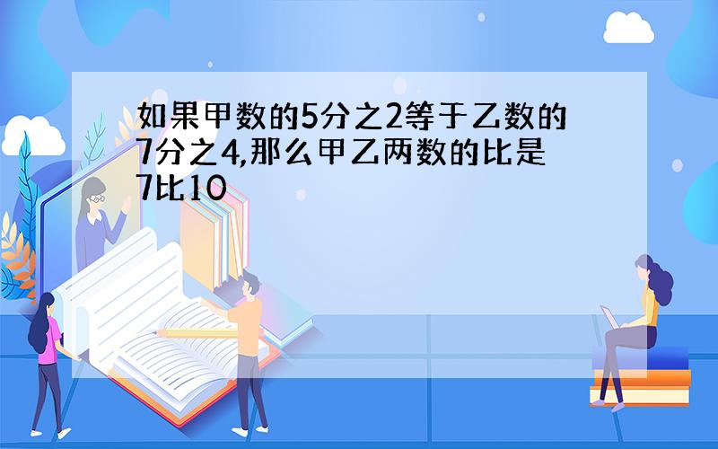 如果甲数的5分之2等于乙数的7分之4,那么甲乙两数的比是7比10