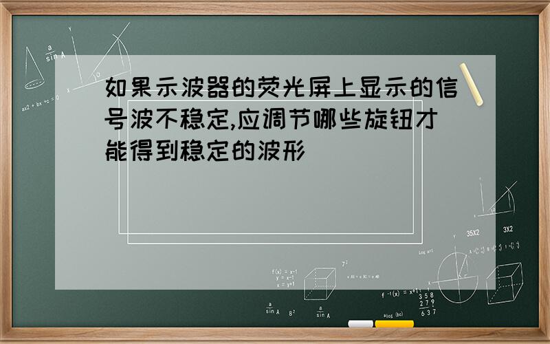 如果示波器的荧光屏上显示的信号波不稳定,应调节哪些旋钮才能得到稳定的波形