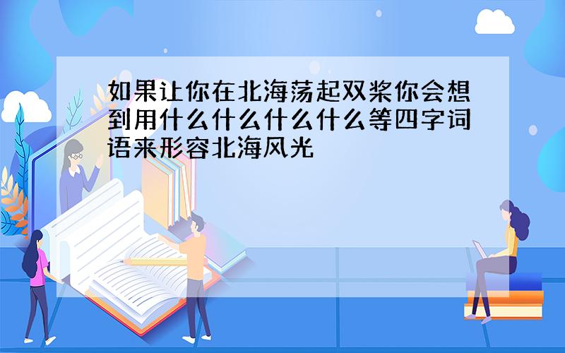 如果让你在北海荡起双桨你会想到用什么什么什么什么等四字词语来形容北海风光