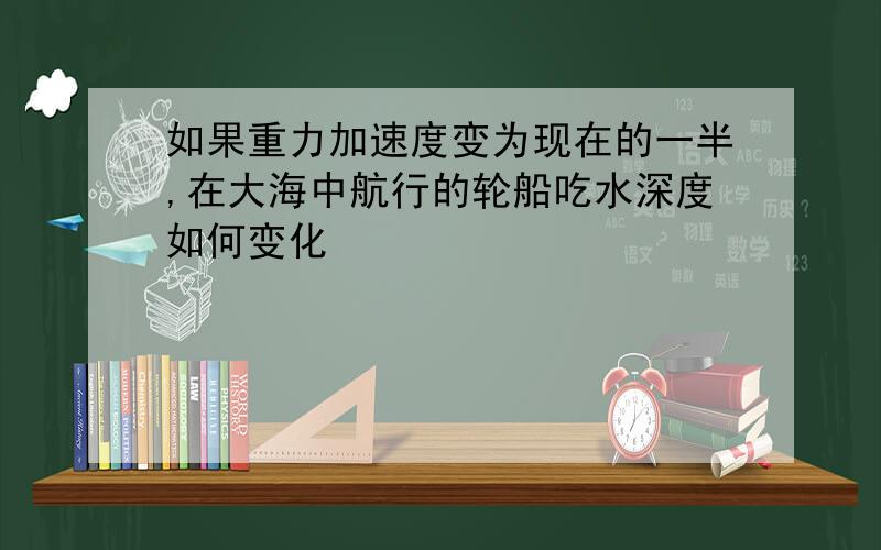 如果重力加速度变为现在的一半,在大海中航行的轮船吃水深度如何变化