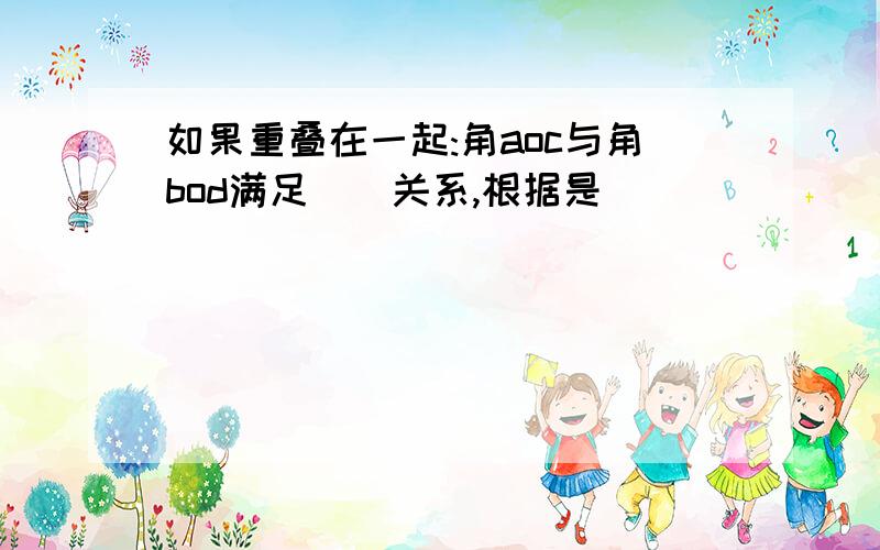 如果重叠在一起:角aoc与角bod满足()关系,根据是()