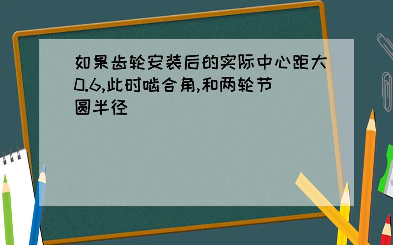 如果齿轮安装后的实际中心距大0.6,此时啮合角,和两轮节圆半径