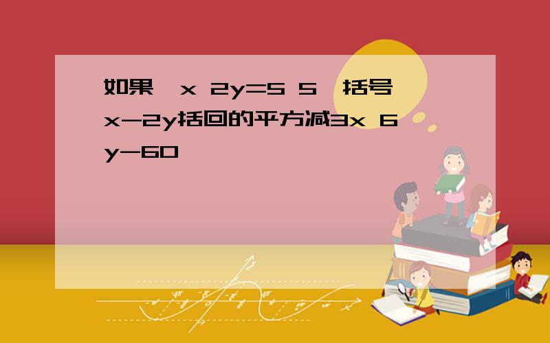 如果﹣x 2y=5 5×括号x-2y括回的平方减3x 6y-60