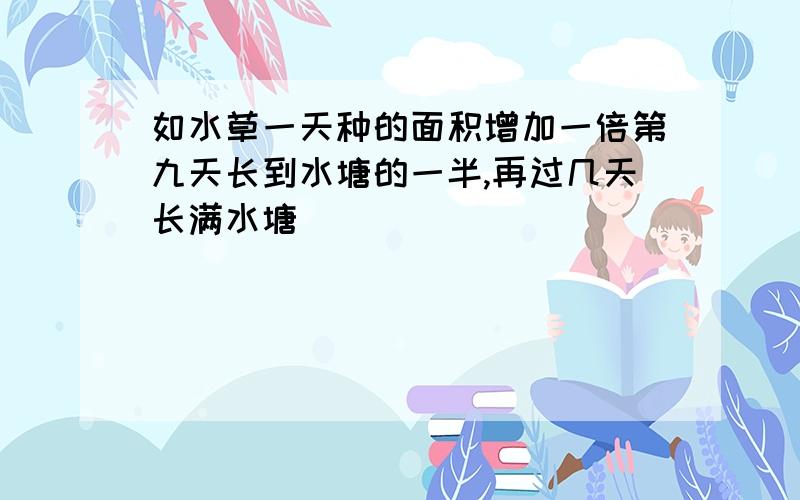 如水草一天种的面积增加一倍第九天长到水塘的一半,再过几天长满水塘