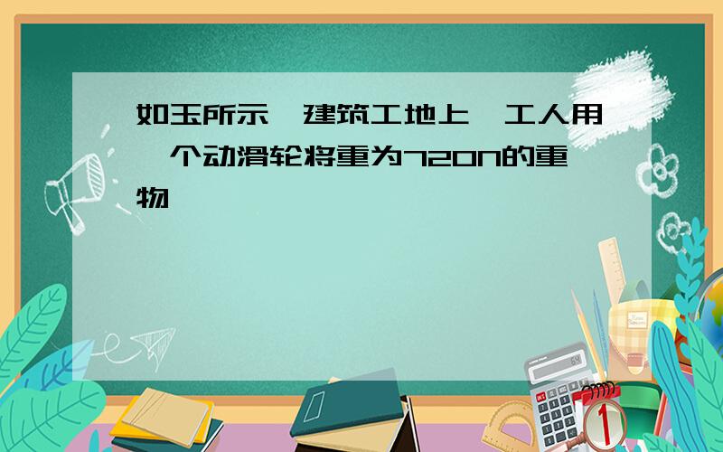 如玉所示,建筑工地上,工人用一个动滑轮将重为720N的重物