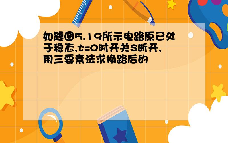 如题图5.19所示电路原已处于稳态,t=0时开关S断开,用三要素法求换路后的