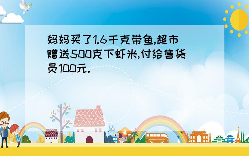 妈妈买了1.6千克带鱼,超市赠送500克下虾米,付给售货员100元.