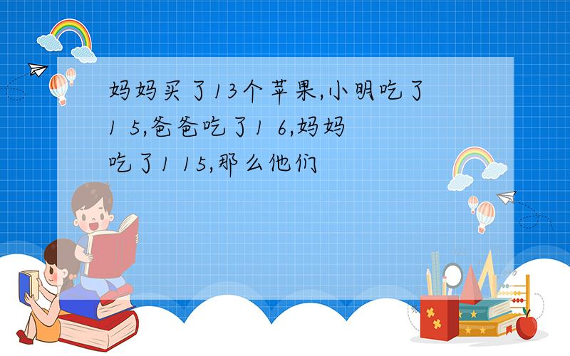 妈妈买了13个苹果,小明吃了1 5,爸爸吃了1 6,妈妈吃了1 15,那么他们