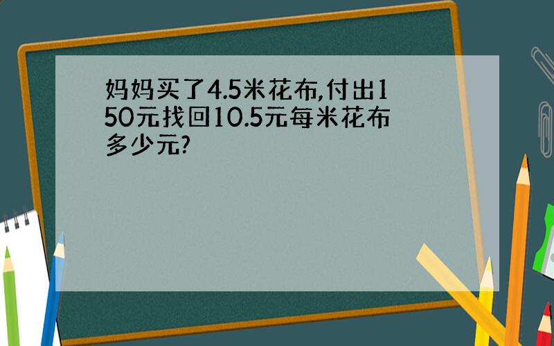 妈妈买了4.5米花布,付出150元找回10.5元每米花布多少元?