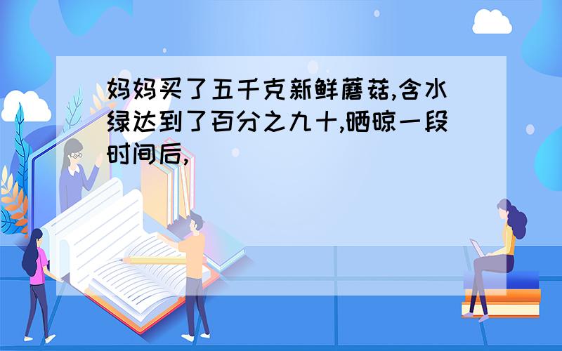 妈妈买了五千克新鲜蘑菇,含水绿达到了百分之九十,晒晾一段时间后,