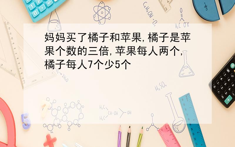 妈妈买了橘子和苹果,橘子是苹果个数的三倍,苹果每人两个,橘子每人7个少5个