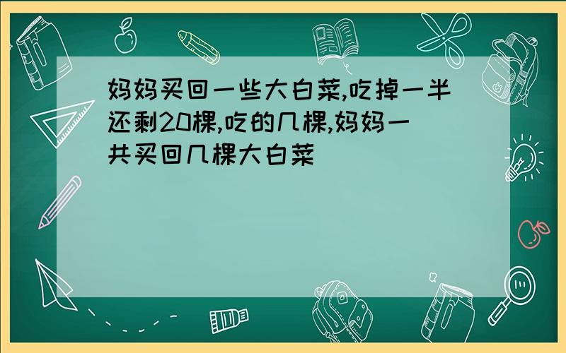 妈妈买回一些大白菜,吃掉一半还剩20棵,吃的几棵,妈妈一共买回几棵大白菜