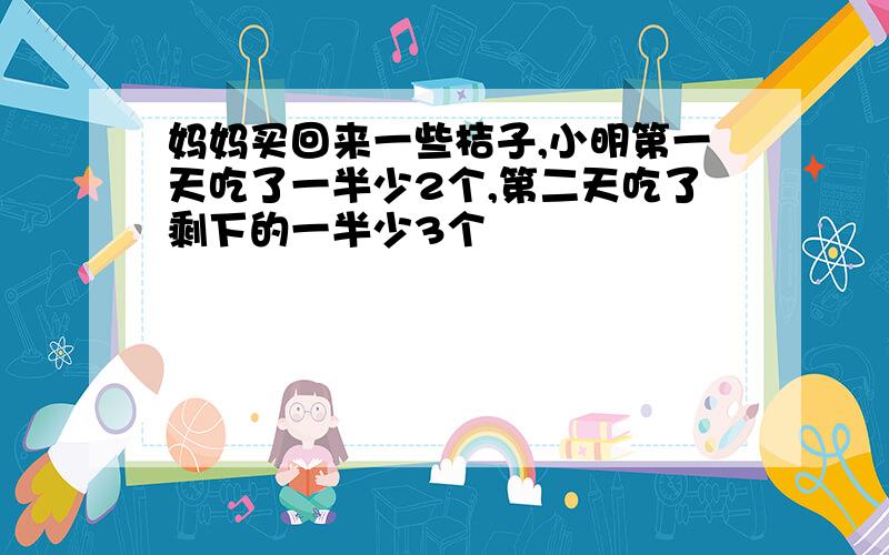 妈妈买回来一些桔子,小明第一天吃了一半少2个,第二天吃了剩下的一半少3个