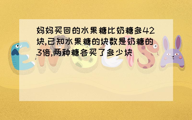 妈妈买回的水果糖比奶糖多42块,已知水果糖的块数是奶糖的3倍,两种糖各买了多少块