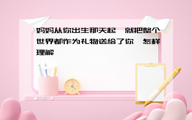 妈妈从你出生那天起,就把整个世界都作为礼物送给了你,怎样理解