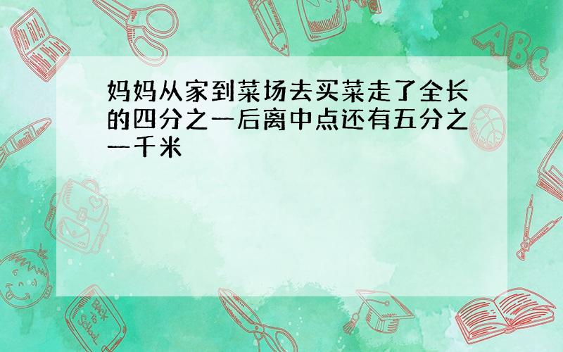 妈妈从家到菜场去买菜走了全长的四分之一后离中点还有五分之一千米