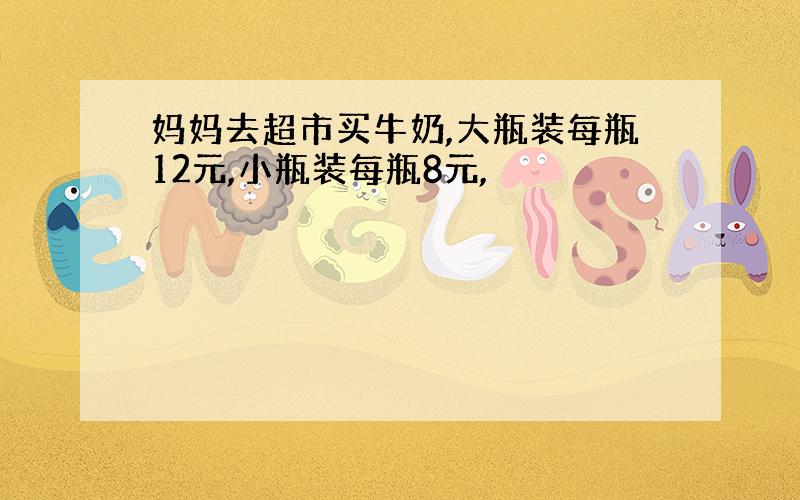 妈妈去超市买牛奶,大瓶装每瓶12元,小瓶装每瓶8元,