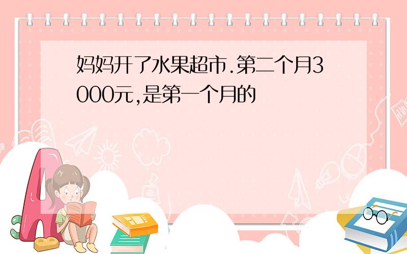 妈妈开了水果超市.第二个月3000元,是第一个月的