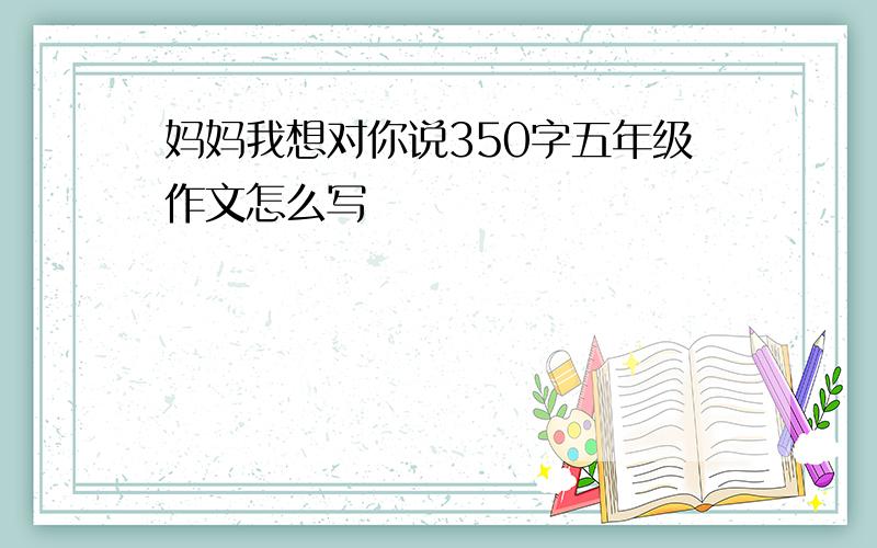 妈妈我想对你说350字五年级作文怎么写