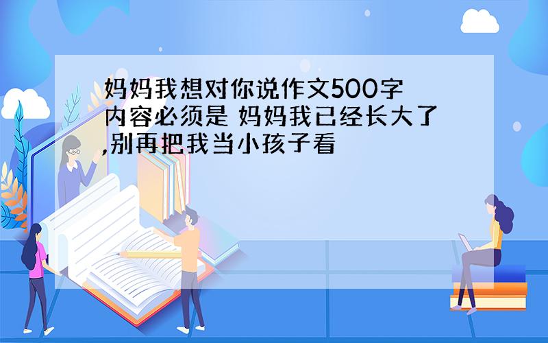 妈妈我想对你说作文500字 内容必须是 妈妈我已经长大了,别再把我当小孩子看