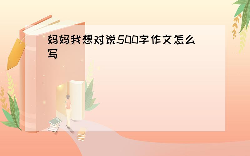 妈妈我想对说500字作文怎么写