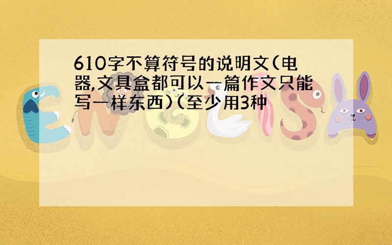 610字不算符号的说明文(电器,文具盒都可以一篇作文只能写一样东西)(至少用3种