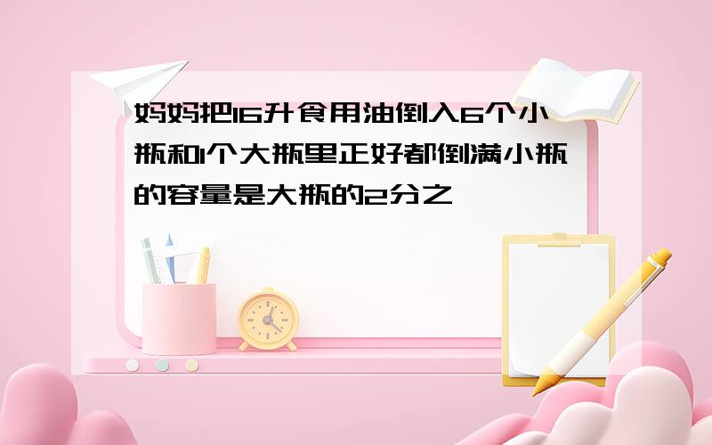 妈妈把16升食用油倒入6个小瓶和1个大瓶里正好都倒满小瓶的容量是大瓶的2分之一